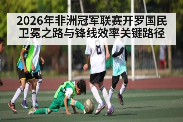 2026年非洲冠军联赛开罗国民卫冕之路与锋线效率关键路径
